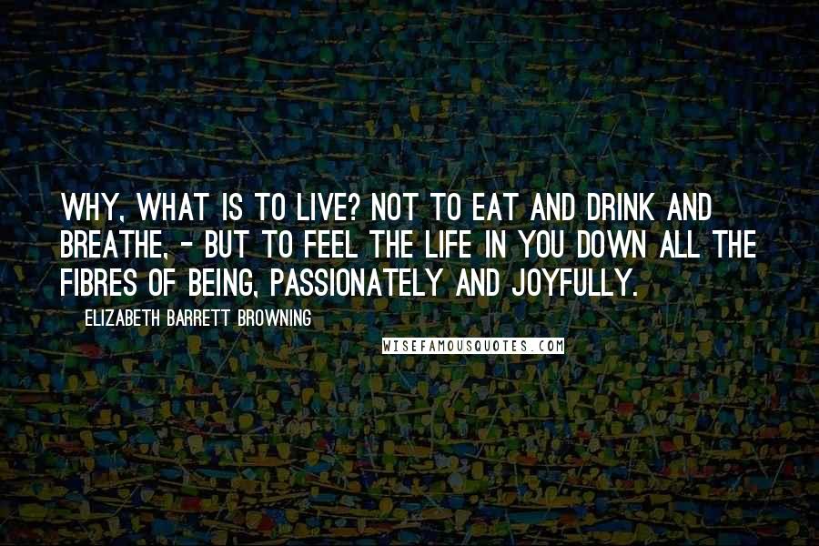 Elizabeth Barrett Browning Quotes: Why, what is to live? Not to eat and drink and breathe, - but to feel the life in you down all the fibres of being, passionately and joyfully.