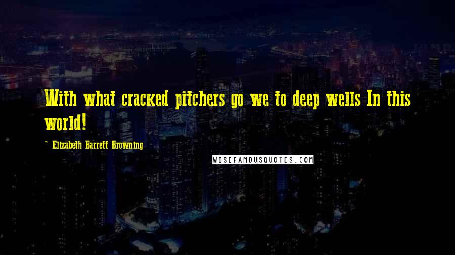 Elizabeth Barrett Browning Quotes: With what cracked pitchers go we to deep wells In this world!