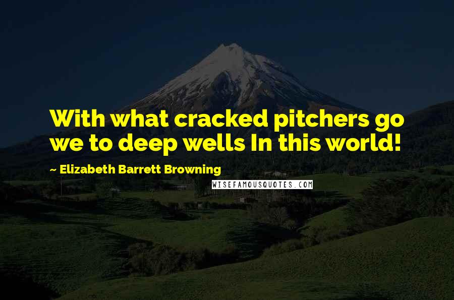 Elizabeth Barrett Browning Quotes: With what cracked pitchers go we to deep wells In this world!