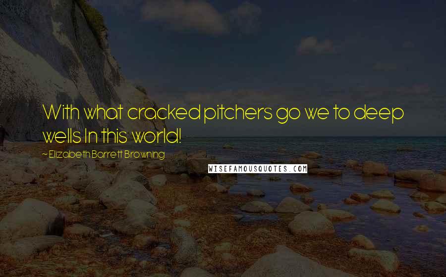 Elizabeth Barrett Browning Quotes: With what cracked pitchers go we to deep wells In this world!