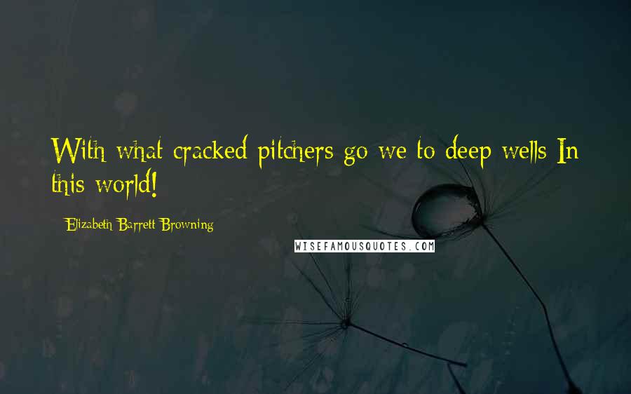 Elizabeth Barrett Browning Quotes: With what cracked pitchers go we to deep wells In this world!