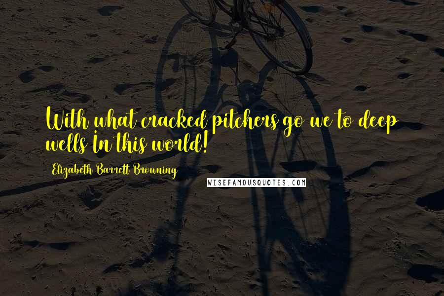 Elizabeth Barrett Browning Quotes: With what cracked pitchers go we to deep wells In this world!