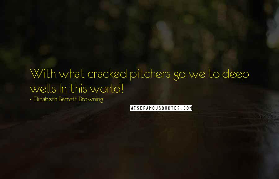 Elizabeth Barrett Browning Quotes: With what cracked pitchers go we to deep wells In this world!