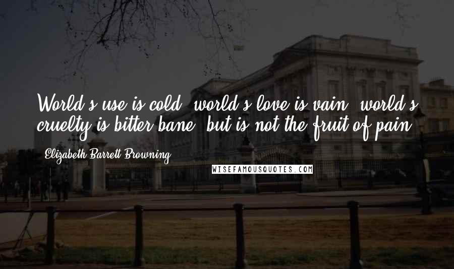 Elizabeth Barrett Browning Quotes: World's use is cold, world's love is vain, world's cruelty is bitter bane; but is not the fruit of pain.