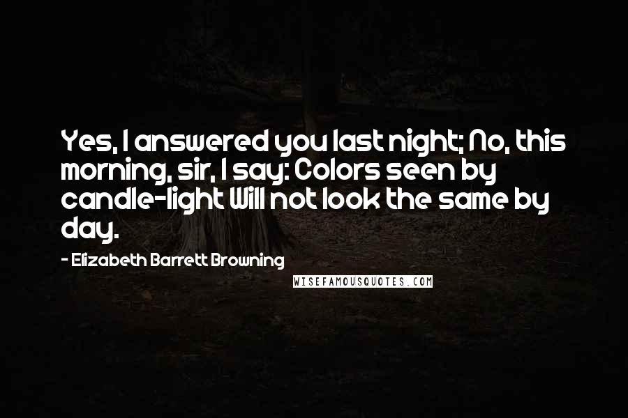 Elizabeth Barrett Browning Quotes: Yes, I answered you last night; No, this morning, sir, I say: Colors seen by candle-light Will not look the same by day.