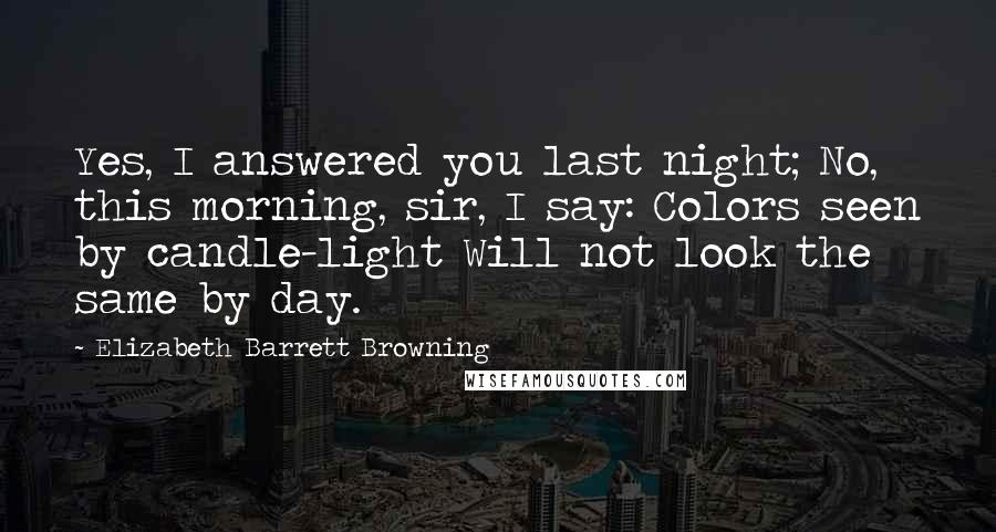 Elizabeth Barrett Browning Quotes: Yes, I answered you last night; No, this morning, sir, I say: Colors seen by candle-light Will not look the same by day.