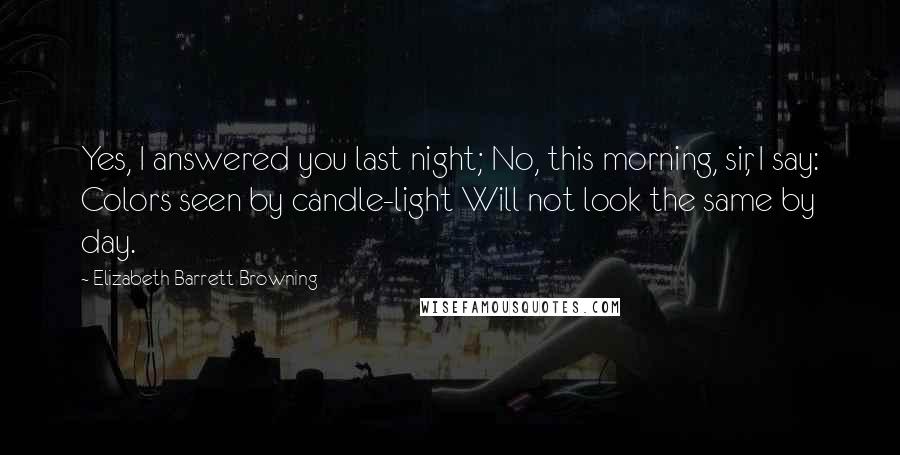 Elizabeth Barrett Browning Quotes: Yes, I answered you last night; No, this morning, sir, I say: Colors seen by candle-light Will not look the same by day.