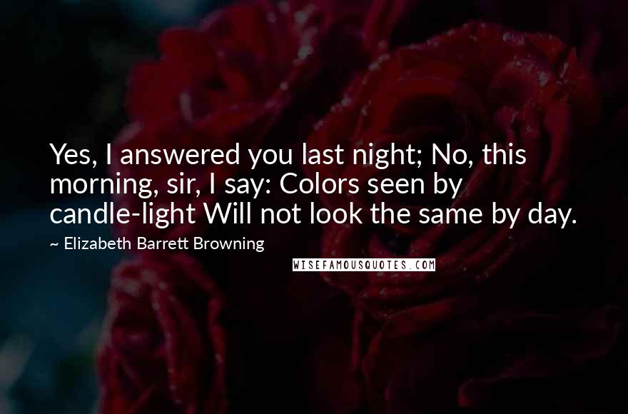 Elizabeth Barrett Browning Quotes: Yes, I answered you last night; No, this morning, sir, I say: Colors seen by candle-light Will not look the same by day.