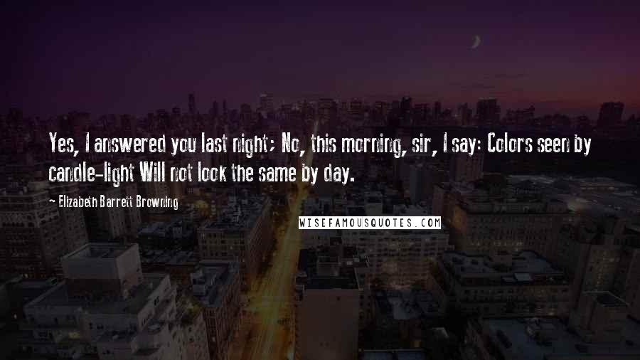 Elizabeth Barrett Browning Quotes: Yes, I answered you last night; No, this morning, sir, I say: Colors seen by candle-light Will not look the same by day.