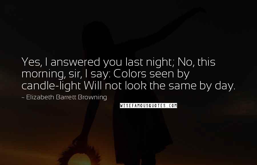 Elizabeth Barrett Browning Quotes: Yes, I answered you last night; No, this morning, sir, I say: Colors seen by candle-light Will not look the same by day.