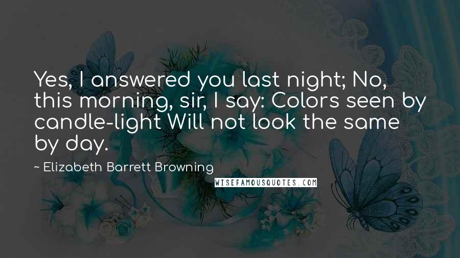 Elizabeth Barrett Browning Quotes: Yes, I answered you last night; No, this morning, sir, I say: Colors seen by candle-light Will not look the same by day.