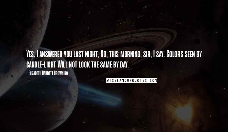Elizabeth Barrett Browning Quotes: Yes, I answered you last night; No, this morning, sir, I say: Colors seen by candle-light Will not look the same by day.
