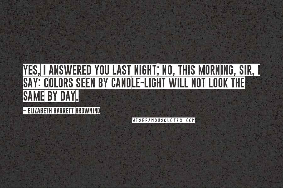 Elizabeth Barrett Browning Quotes: Yes, I answered you last night; No, this morning, sir, I say: Colors seen by candle-light Will not look the same by day.