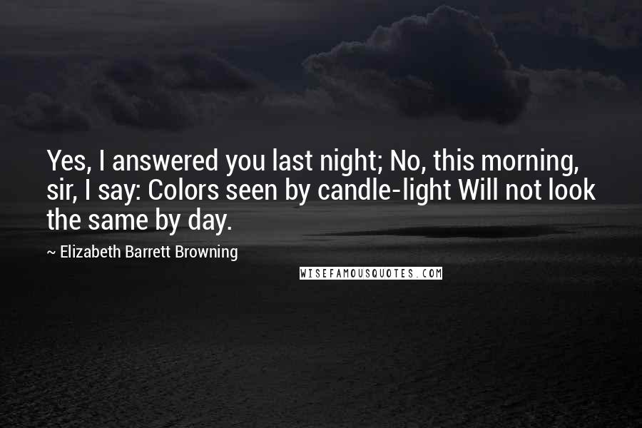 Elizabeth Barrett Browning Quotes: Yes, I answered you last night; No, this morning, sir, I say: Colors seen by candle-light Will not look the same by day.