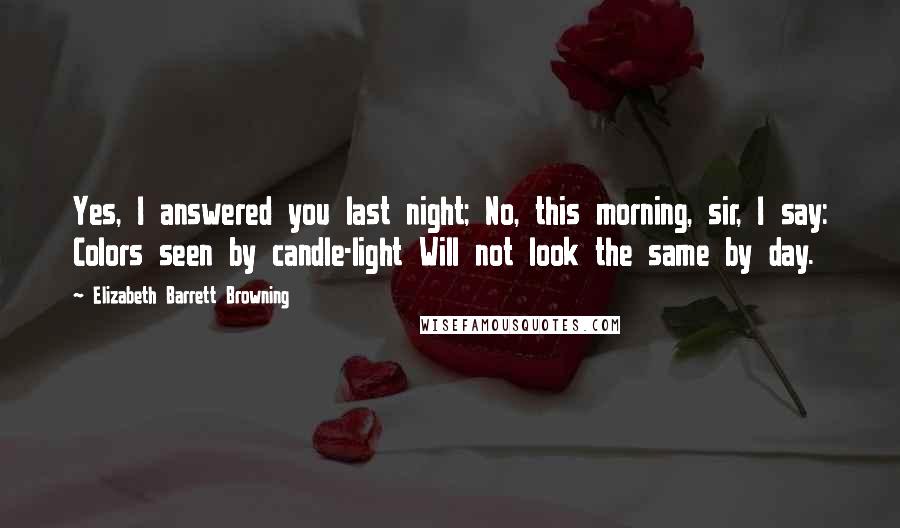 Elizabeth Barrett Browning Quotes: Yes, I answered you last night; No, this morning, sir, I say: Colors seen by candle-light Will not look the same by day.