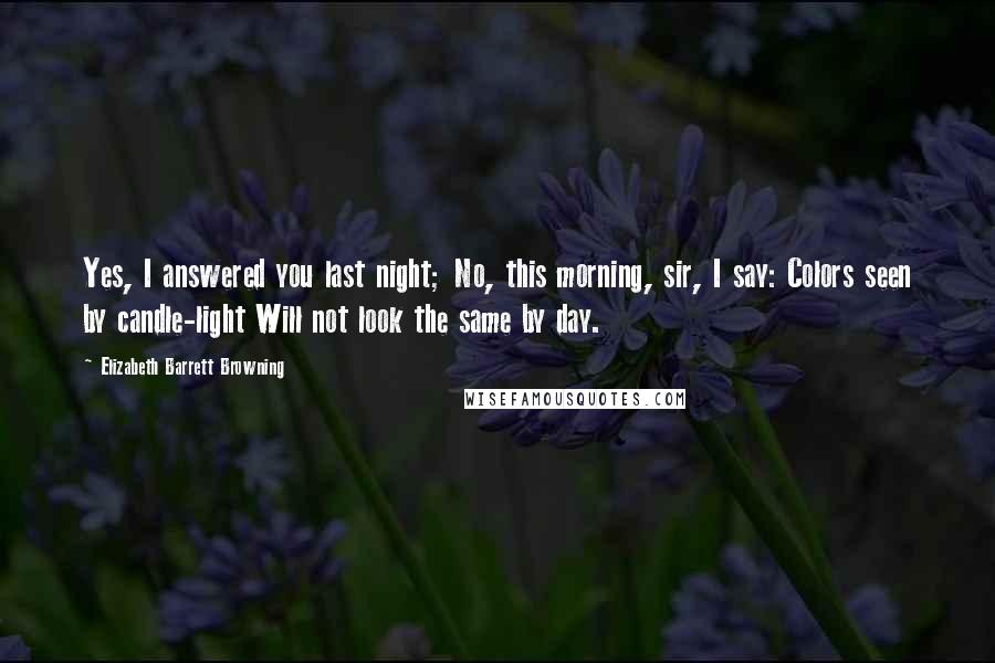 Elizabeth Barrett Browning Quotes: Yes, I answered you last night; No, this morning, sir, I say: Colors seen by candle-light Will not look the same by day.