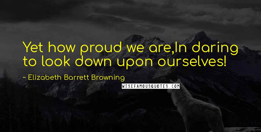 Elizabeth Barrett Browning Quotes: Yet how proud we are,In daring to look down upon ourselves!