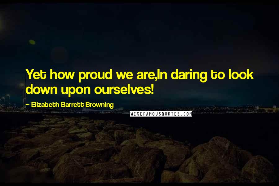 Elizabeth Barrett Browning Quotes: Yet how proud we are,In daring to look down upon ourselves!