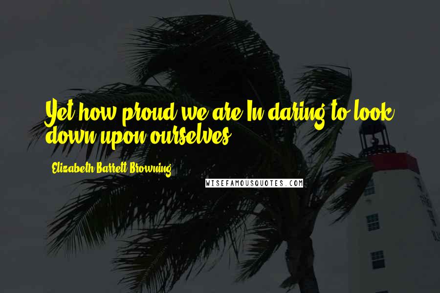 Elizabeth Barrett Browning Quotes: Yet how proud we are,In daring to look down upon ourselves!