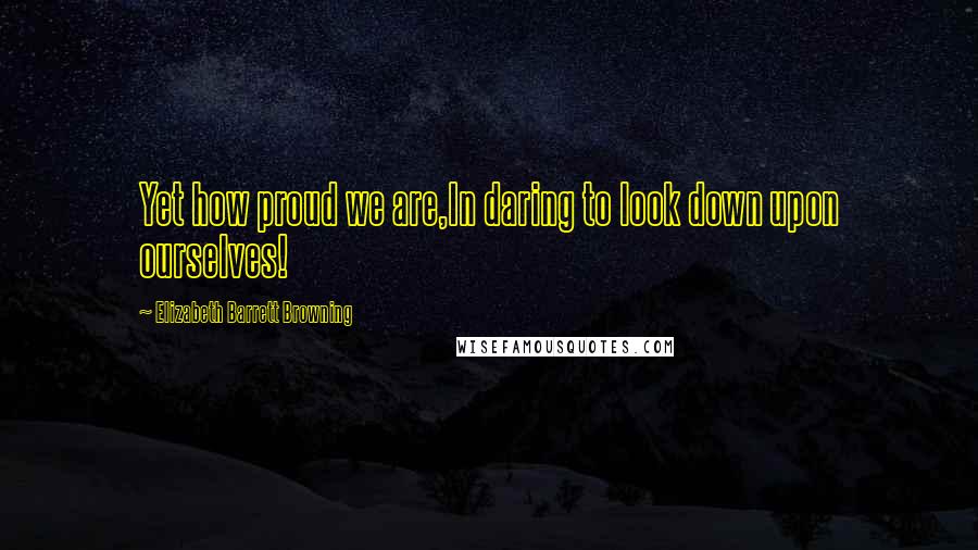 Elizabeth Barrett Browning Quotes: Yet how proud we are,In daring to look down upon ourselves!