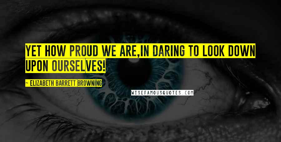 Elizabeth Barrett Browning Quotes: Yet how proud we are,In daring to look down upon ourselves!