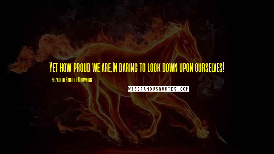 Elizabeth Barrett Browning Quotes: Yet how proud we are,In daring to look down upon ourselves!