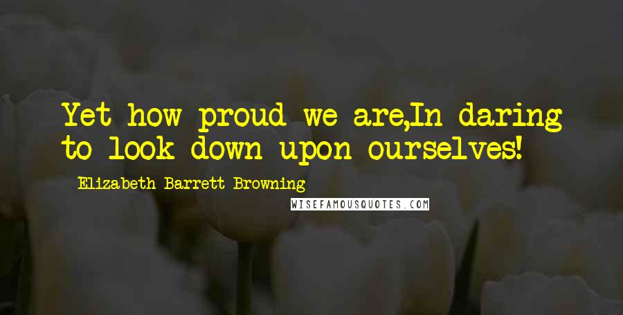 Elizabeth Barrett Browning Quotes: Yet how proud we are,In daring to look down upon ourselves!