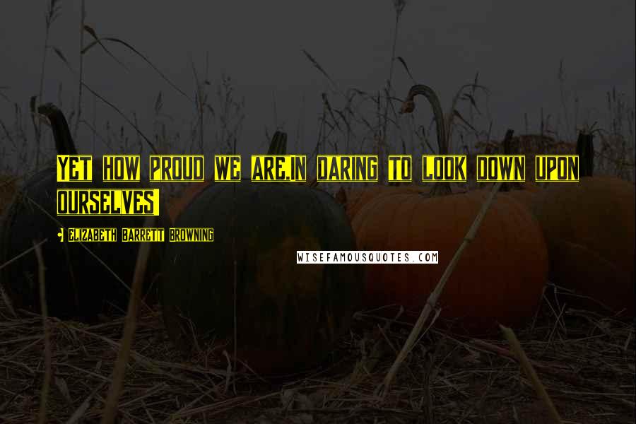 Elizabeth Barrett Browning Quotes: Yet how proud we are,In daring to look down upon ourselves!