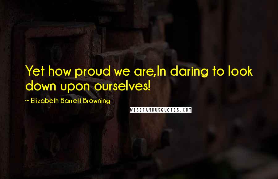 Elizabeth Barrett Browning Quotes: Yet how proud we are,In daring to look down upon ourselves!