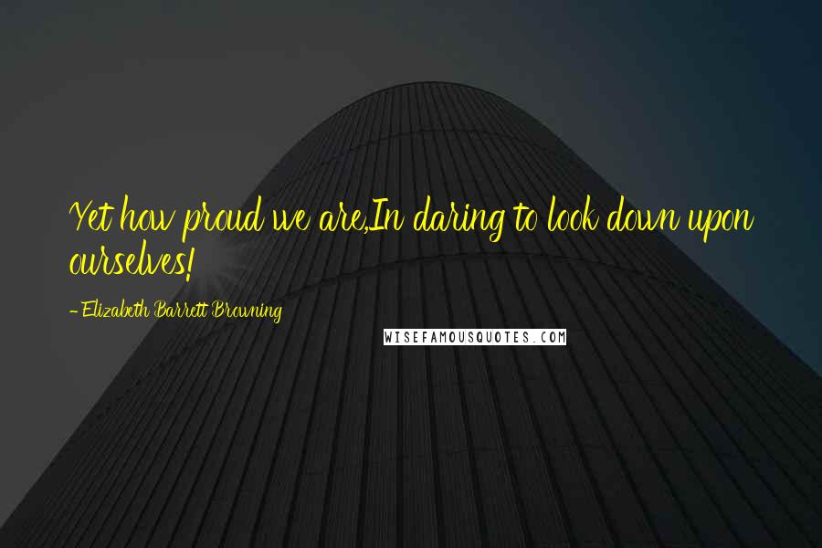 Elizabeth Barrett Browning Quotes: Yet how proud we are,In daring to look down upon ourselves!