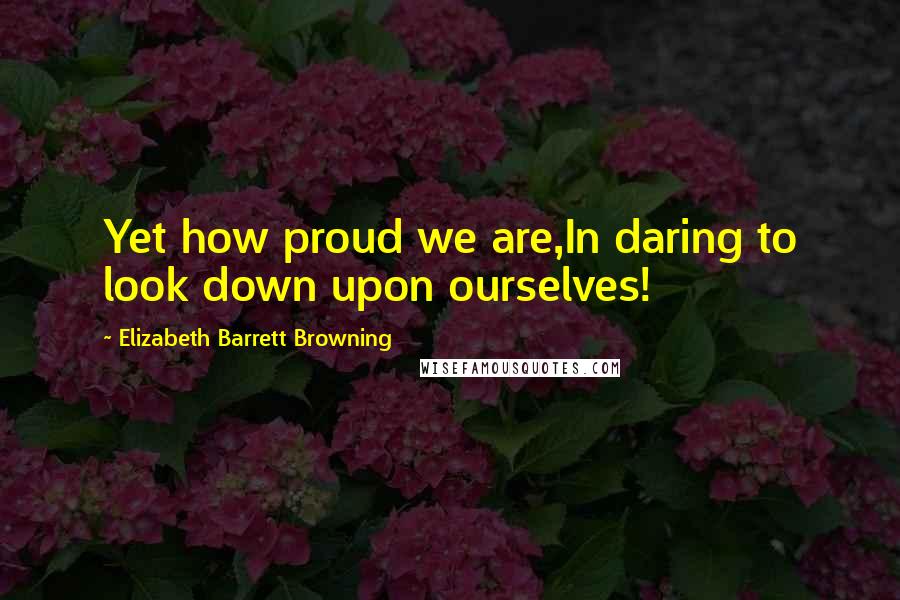 Elizabeth Barrett Browning Quotes: Yet how proud we are,In daring to look down upon ourselves!