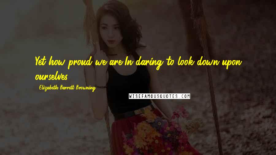 Elizabeth Barrett Browning Quotes: Yet how proud we are,In daring to look down upon ourselves!