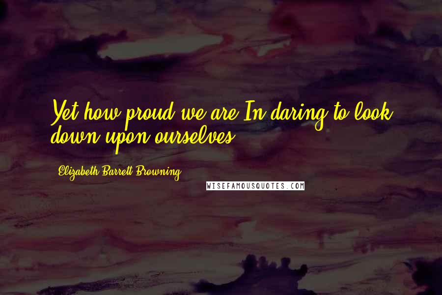 Elizabeth Barrett Browning Quotes: Yet how proud we are,In daring to look down upon ourselves!