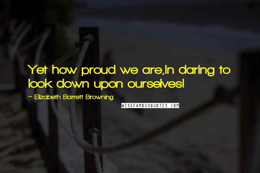 Elizabeth Barrett Browning Quotes: Yet how proud we are,In daring to look down upon ourselves!