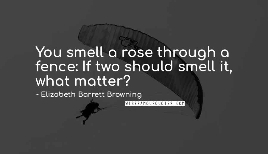 Elizabeth Barrett Browning Quotes: You smell a rose through a fence: If two should smell it, what matter?