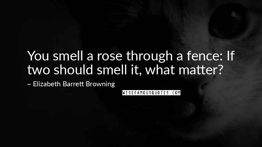 Elizabeth Barrett Browning Quotes: You smell a rose through a fence: If two should smell it, what matter?