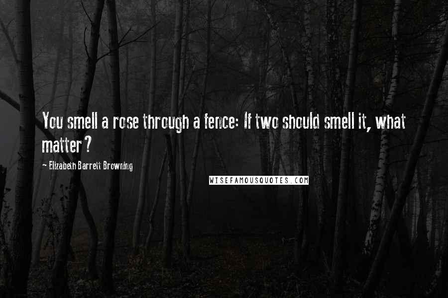 Elizabeth Barrett Browning Quotes: You smell a rose through a fence: If two should smell it, what matter?