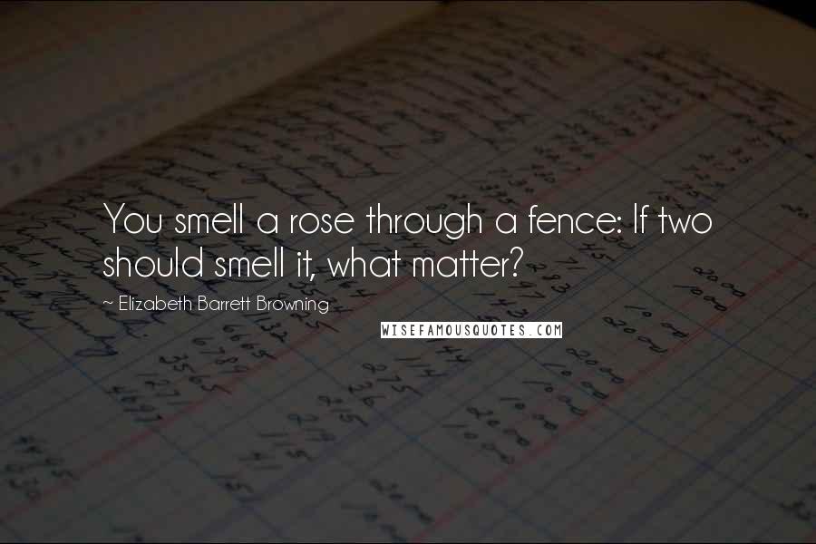 Elizabeth Barrett Browning Quotes: You smell a rose through a fence: If two should smell it, what matter?