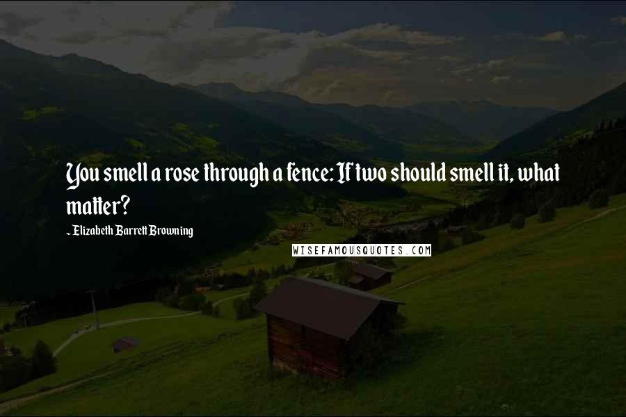 Elizabeth Barrett Browning Quotes: You smell a rose through a fence: If two should smell it, what matter?