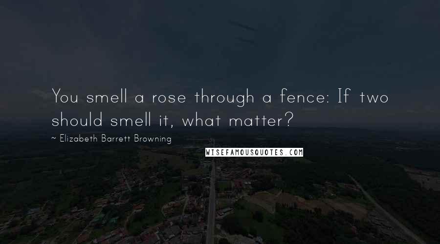 Elizabeth Barrett Browning Quotes: You smell a rose through a fence: If two should smell it, what matter?