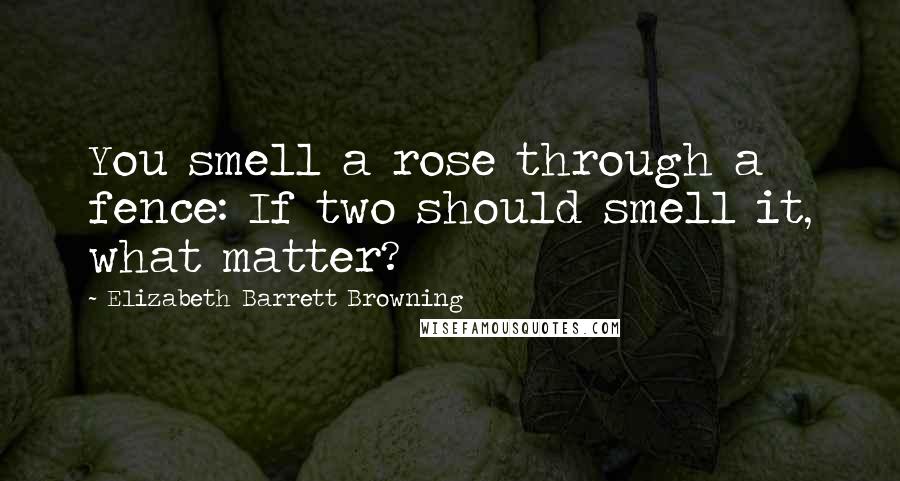 Elizabeth Barrett Browning Quotes: You smell a rose through a fence: If two should smell it, what matter?