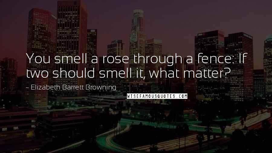 Elizabeth Barrett Browning Quotes: You smell a rose through a fence: If two should smell it, what matter?