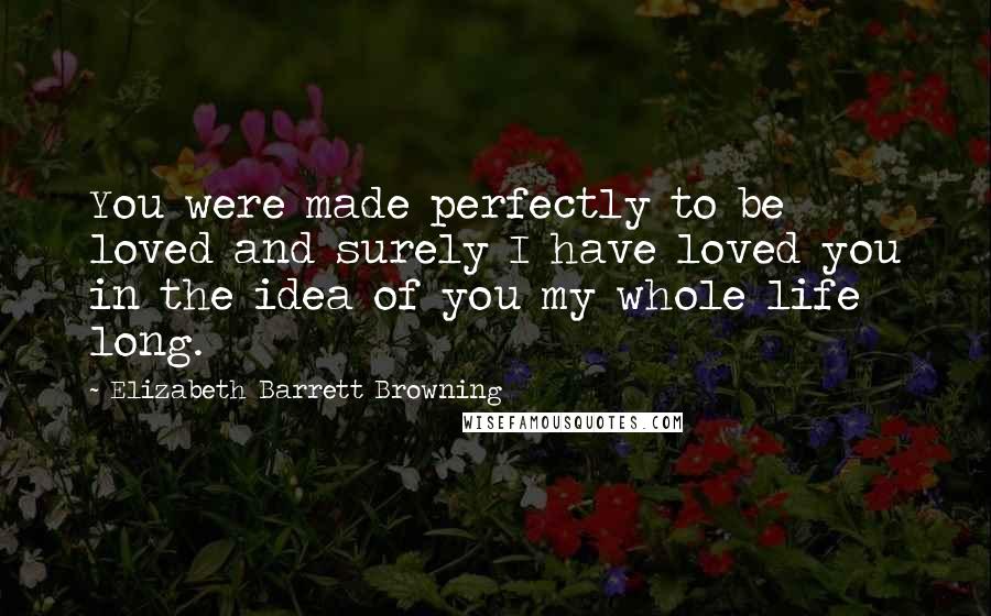 Elizabeth Barrett Browning Quotes: You were made perfectly to be loved and surely I have loved you in the idea of you my whole life long.