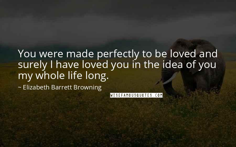 Elizabeth Barrett Browning Quotes: You were made perfectly to be loved and surely I have loved you in the idea of you my whole life long.