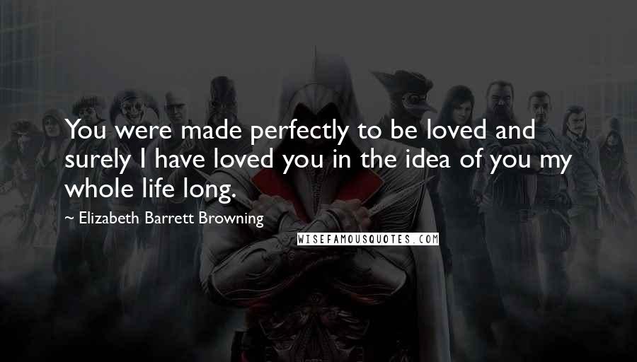 Elizabeth Barrett Browning Quotes: You were made perfectly to be loved and surely I have loved you in the idea of you my whole life long.