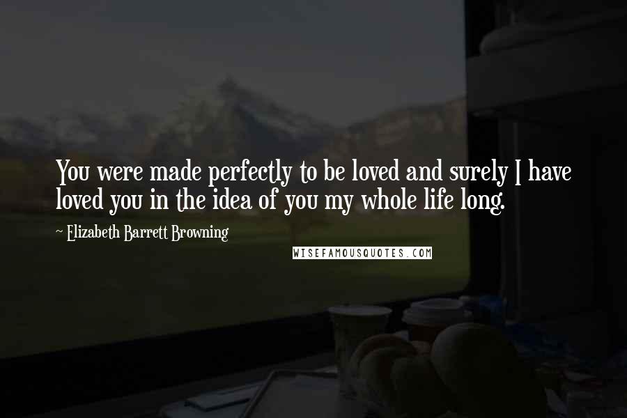 Elizabeth Barrett Browning Quotes: You were made perfectly to be loved and surely I have loved you in the idea of you my whole life long.