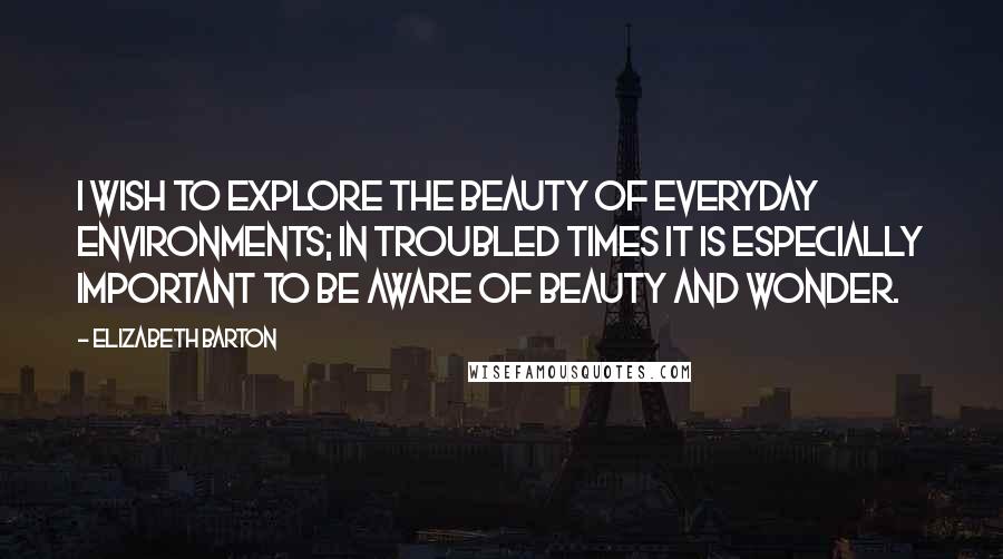 Elizabeth Barton Quotes: I wish to explore the beauty of everyday environments; in troubled times it is especially important to be aware of beauty and wonder.