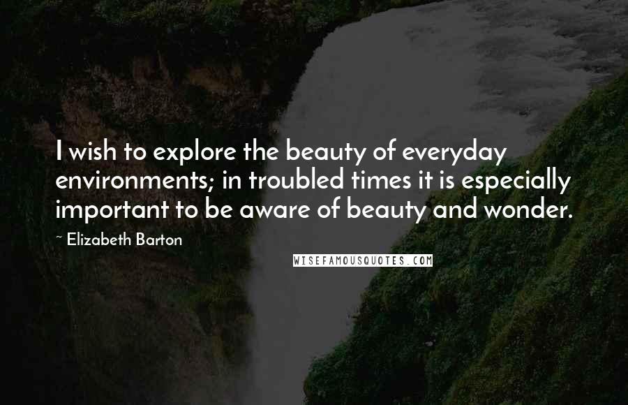 Elizabeth Barton Quotes: I wish to explore the beauty of everyday environments; in troubled times it is especially important to be aware of beauty and wonder.