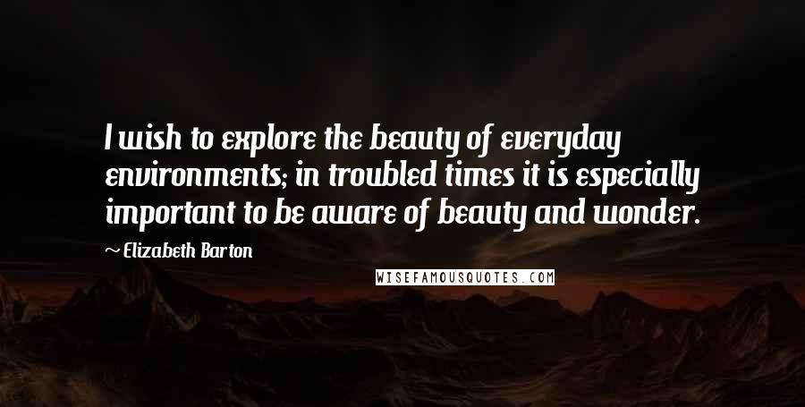 Elizabeth Barton Quotes: I wish to explore the beauty of everyday environments; in troubled times it is especially important to be aware of beauty and wonder.