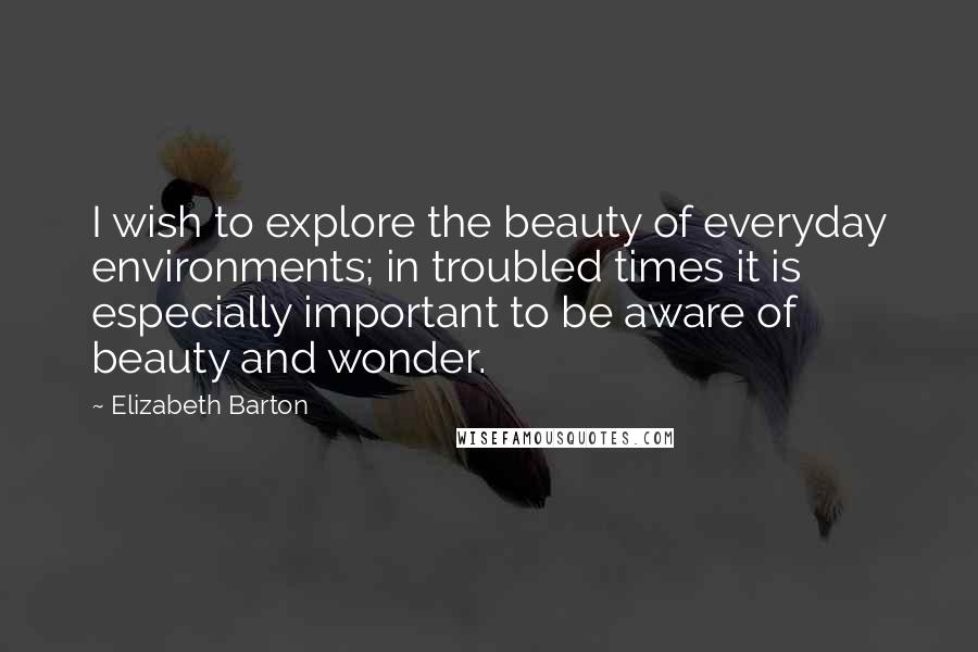 Elizabeth Barton Quotes: I wish to explore the beauty of everyday environments; in troubled times it is especially important to be aware of beauty and wonder.